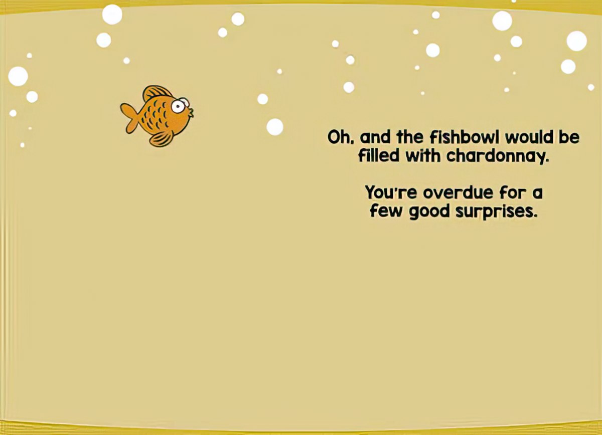 Inside of a humorous greeting card showing a small goldfish swimming amidst white bubbles on a gold background. Text reads: 'Oh, and the fishbowl would be filled with chardonnay. You're overdue for a few good surprises.' A witty message for sending good vibes and positive anticipation to a loved one.