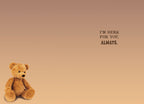 SEO optimized interior view of a heartfelt greeting card, featuring a small, lonely teddy bear in the bottom left corner and the comforting message 'I'M HERE FOR YOU, ALWAYS.' printed in elegant typography on the right, perfect for expressing enduring friendship and steadfast support.