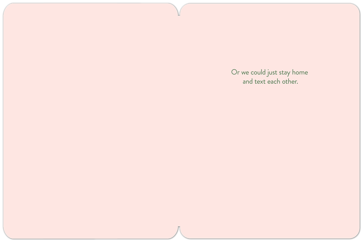 Inside of a light pink greeting card, mostly blank, with green text 'Or we could just stay home and text each other.' for a friend.